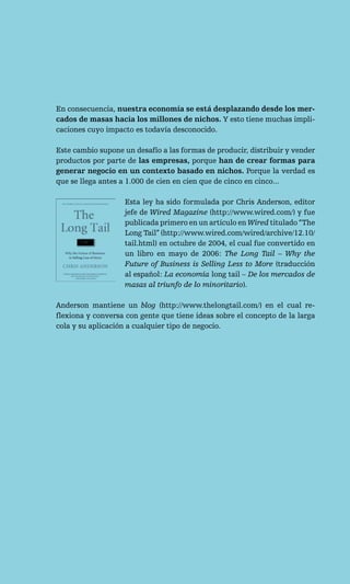 En consecuencia, nuestra economía se está desplazando desde los mer-
cados de masas hacia los millones de nichos. Y esto tiene muchas impli-
caciones cuyo impacto es todavía desconocido.

Este cambio supone un desafío a las formas de producir, distribuir y vender
productos por parte de las empresas, porque han de crear formas para
generar negocio en un contexto basado en nichos. Porque la verdad es
que se llega antes a 1.000 de cien en cien que de cinco en cinco...

                   Esta ley ha sido formulada por Chris Anderson, editor
                   jefe de Wired Magazine (http://www.wired.com/) y fue
                   publicada primero en un artículo en Wired titulado “The
                   Long Tail” (http://www.wired.com/wired/archive/12.10/
                   tail.html) en octubre de 2004, el cual fue convertido en
                   un libro en mayo de 2006: The Long Tail – Why the
                   Future of Business is Selling Less to More (traducción
                   al español: La economía long tail – De los mercados de
                   masas al triunfo de lo minoritario).

Anderson mantiene un blog (http://www.thelongtail.com/) en el cual re-
flexiona y conversa con gente que tiene ideas sobre el concepto de la larga
cola y su aplicación a cualquier tipo de negocio.
 