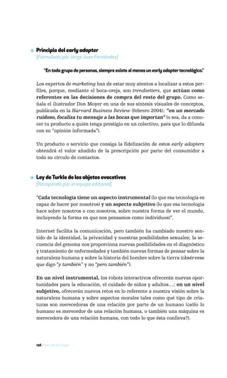 ▪ Principio del early adopter
  [Formulado por Jorge Juan Fernández]

       “En todo grupo de personas, siempre existe al menos un early adopter tecnológico.”

  Los expertos de marketing han de estar muy atentos a localizar a estos per-
  files, porque, mediante el boca-oreja, son trendsetters, que actúan como
  referentes en las decisiones de compra del resto del grupo. Como se-
  ñala el ilustrador Don Moyer en una de sus síntesis visuales de conceptos,
  publicada en la Harvard Business Review (febrero 2004): “en un mercado
  ruidoso, focaliza tu mensaje a las bocas que importan” (o sea, da a cono-
  cer tu producto a quién tenga prestigio en un colectivo, para que lo difunda
  con su “opinión informada”).

  Un producto o servicio que consiga la fidelización de estos early adopters
  obtendrá el valor añadido de la prescripción por parte del consumidor a
  todo su círculo de contactos.



▪ Ley de Turkle de los objetos evocativos
  [Recopilada por el equipo editorial]

  “Cada tecnología tiene un aspecto instrumental (lo que esa tecnología es
  capaz de hacer por nosotros) y un aspecto subjetivo (lo que esa tecnología
  hace sobre nosotros o con nosotros, sobre nuestra forma de ver el mundo,
  incluyendo la forma en que nos pensamos como individuos)”.

  Internet facilita la comunicación, pero también ha cambiado nuestro sen-
  tido de la identidad, la privacidad y nuestras posibilidades sexuales; la se-
  cuencia del genoma nos proporciona nuevas posibilidades en el diagnóstico
  y tratamiento de enfermedades y también nuevas formas de pensar sobre la
  naturaleza humana y sobre la historia del hombre sobre la tierra (obsérvese
  que digo “y también” y no “pero también”).

  En un nivel instrumental, los robots interactivos ofrecerán nuevas opor-
  tunidades para la educación, el cuidado de niños y adultos…; en un nivel
  subjetivo, ofrecerán nuevos retos en lo referente a nuestra visión sobre la
  naturaleza humana y sobre aspectos morales tales como qué tipo de cria-
  turas son merecedoras de una relación por parte de un humano (¿sólo lo
  humano es merecedor de una relación humana, o también una máquina es
  merecedora de una relación humana, con todo lo que ésta conlleva?).




  198 / Más allá de Google
 