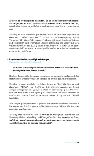 Es decir, la tecnología no es neutra. No es sólo aumentadora de nues-
  tras capacidades como seres humanos, sino también transformadora,
  no sólo de nuestras capacidades, sino de nuestra esencia como seres huma-
  nos.

  Esta ley ha sido formulada por Sherry Turkle en The 2004 Edge Annual
  Question… (“What’s your law?”), en http://http://www.edge.org. Sherry
  Turkle es Abby Rockefeller Mauze Professor del Social Studies of Science
  and Technology en el Program in Science, Technology and Society del MIT,
  y fundadora en el año 2001 y actual directora del MIT Initiative on Tech-
  nology and Self, un centro de investigación y reflexión sobre las conexiones
  entre gente y artefactos.



▪ Ley de la evolución tecnológica de Aunger
  [Recopilada por el equipo editorial]

     ”As the rate of technological innovation increases, so too does the inertia from
     ancillary institutions, but not as much.”

  Es decir, la aparición de nuevas tecnologías no asegura la evolución de las
  instituciones o de la sociedad en general. Es preciso gestionar el cambio.

  Esta ley ha sido formulada por Robert Aunger en The 2004 Edge Annual
  Question… (“What’s your law?”), en: http://http://www.edge.org. Robert
  Aunger, antropólogo biológico, se doctoró en antropología por la Universi-
  dad de California en Los Ángeles y en la actualidad es Senior Lecturer en
  Evolutionary Public Health en la London School of Hygiene and Tropical
  Medicine.

  Fue Aunger quien pronunció la primera conferencia académica dedicada a
  los memes, que fue el origen de su libro Darwinizing Culture: The Status of
  Memetics as a Science.

  Esta ley está relacionada con la "Ley de la disrupción" formulada por
  Downes y Mui en Unleashing the killer application: “los sistemas sociales,
  políticos y económicos cambian de modo incremental, mientras que la
  tecnología cambia de manera exponencial”.




                                                                     Evolución infosocial / 199
 