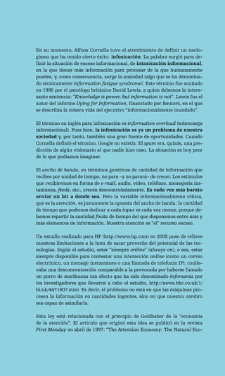 En su momento, Alfons Cornella tuvo el atrevimiento de definir un neolo-
gismo que ha tenido cierto éxito: infoxicación. La palabra surgió para de-
finir la situación de exceso informacional, de intoxicación informacional,
en la que tienes más información para procesar de la que humanamente
puedes, y, como consecuencia, surge la ansiedad (algo que se ha denomina-
do técnicamente information fatigue syndrome). Este término fue acuñado
en 1996 por el psicólogo británico David Lewis, a quien debemos la intere-
sante sentencia: “Knowledge is power, but information is not”. Lewis fue el
autor del informe Dying for Information, financiado por Reuters, en el que
se describía la mísera vida del ejecutivo “informacionalmente inundado”.

El término en inglés para infoxicación es information overload (sobrecarga
informacional). Pues bien, la infoxicación es ya un problema de nuestra
sociedad y, por tanto, también una gran fuente de oportunidades. Cuando
Cornella definió el término, Google no existía. El spam era, quizás, una pre-
dicción de algún visionario al que nadie hizo caso. La situación es hoy peor
de lo que podíamos imaginar.

El ancho de banda, en términos genéricos de cantidad de información que
recibes por unidad de tiempo, no para –y no parará– de crecer. Los estímulos
que recibiremos en forma de e-mail, audio, vídeo, teléfono, mensajería ins-
tantánea, feeds, etc., crecen descontroladamente. Es cada vez más barato
enviar un bit a donde sea. Pero la variable informacionalmente crítica,
que es la atención, es justamente la opuesta del ancho de banda: la cantidad
de tiempo que podemos dedicar a cada input es cada vez menor, porque de-
bemos repartir la cantidad finita de tiempo del que disponemos entre más y
más elementos de información. Nuestra atención es “el” recurso escaso.

Un estudio realizado para HP (http://www.hp.com) en 2005 puso de relieve
nuestras limitaciones a la hora de sacar provecho del potencial de las tec-
nologías. Según el estudio, estar “siempre online” (always on), o sea, estar
siempre disponible para contestar una interacción online (como un correo
electrónico, un mensaje instantáneo o una llamada de telefonía IP), conlle-
vaba una desconcentración comparable a la provocada por haberse fumado
un porro de marihuana (un efecto que ha sido denominado infomanía por
los investigadores que llevaron a cabo el estudio, http://news.bbc.co.uk/1/
hi/uk/4471607.stm). Es decir, el problema no está en que las máquinas pro-
cesen la información en cantidades ingentes, sino en que nuestro cerebro
sea capaz de asimilarla.

Esta ley está relacionada con el principio de Goldhaber de la “economía
de la atención”. El artículo que originó esta idea se publicó en la revista
First Monday en abril de 1997: “The Attention Economy: The Natural Eco-
 