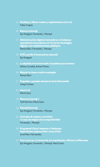 15 Penélope y Ulises: tramas y exploraciones en la red
   Fabio Tropea

16 Manresa innov@
   Epi Amiguet, Fernando L. Mompó

17 Administracions digitals innovadores a Catalunya:
   experiències innovadores en l’ús de les tecnologies
   digitals a les administracions públiques
   Ramon Bori, Fernando L. Mompó

18 XTEC: perfils d’innovació en educació
   Epi Amiguet

19 La alquimia de la innovación: 10 palabras para innovar
   Alfons Cornella, Antoni Flores

20 Mataró: la classe creativa emergeix
   Ramon Bori

21 Pequeños y grandes desastres de la información
   Josep Corbasí

22 Innova.vic
   María Sanz

23 Manresa innov@ 2
   Toñi Herrero, María Sanz

24 Sabadell innov@
   Epi Amiguet, Fernando L. Mompó

25 Centrales de compra y servicios:
   12 casos de mejora de la competitividad
   Fernando L. Mompó

26 Programari Lliure i empresa a Catalunya:
   Experiències empresarials i casos d’èxit.
   Jordi Mas i Hernàndez

27 Fent camí cap a la innovació: 20 experiències a Mataró i al Maresme
   Epi Amiguet, Fernando L. Mompó, María Sanz
 