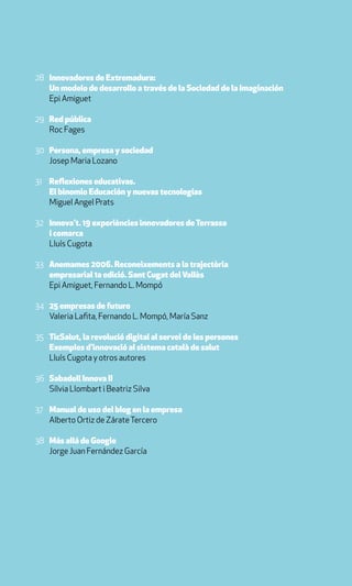 28 Innovadores de Extremadura:
   Un modelo de desarrollo a través de la Sociedad de la Imaginación
   Epi Amiguet

29 Red pública
   Roc Fages

30 Persona, empresa y sociedad
   Josep Maria Lozano

31 Reflexiones educativas.
   El binomio Educación y nuevas tecnologías
   Miguel Angel Prats

32 Innova’t. 19 experiències innovadores de Terrassa
   i comarca
   Lluís Cugota

33 Anemames 2006. Reconeixements a la trajectòria
   empresarial 1a edició. Sant Cugat del Vallès
   Epi Amiguet, Fernando L. Mompó

34 25 empresas de futuro
   Valeria Lafita, Fernando L. Mompó, María Sanz

35 TicSalut, la revolució digital al servei de les persones
   Exemples d’innovació al sistema català de salut
   Lluís Cugota y otros autores

36 Sabadell Innova II
   Sílvia Llombart i Beatriz Silva

37 Manual de uso del blog en la empresa
   Alberto Ortiz de Zárate Tercero

38 Más allá de Google
   Jorge Juan Fernández García
 