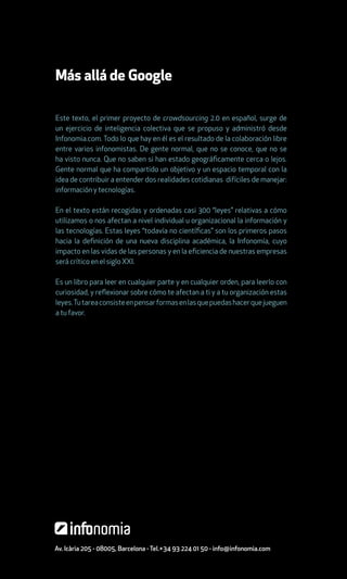 Más allá de Google

Este texto, el primer proyecto de crowdsourcing 2.0 en español, surge de
un ejercicio de inteligencia colectiva que se propuso y administró desde
Infonomia.com. Todo lo que hay en él es el resultado de la colaboración libre
entre varios infonomistas. De gente normal, que no se conoce, que no se
ha visto nunca. Que no saben si han estado geográficamente cerca o lejos.
Gente normal que ha compartido un objetivo y un espacio temporal con la
idea de contribuir a entender dos realidades cotidianas difíciles de manejar:
información y tecnologías.

En el texto están recogidas y ordenadas casi 300 “leyes” relativas a cómo
utilizamos o nos afectan a nivel individual u organizacional la información y
las tecnologías. Estas leyes “todavía no científicas” son los primeros pasos
hacia la definición de una nueva disciplina académica, la Infonomía, cuyo
impacto en las vidas de las personas y en la eficiencia de nuestras empresas
será crítico en el siglo XXI.

Es un libro para leer en cualquier parte y en cualquier orden, para leerlo con
curiosidad, y reflexionar sobre cómo te afectan a ti y a tu organización estas
leyes. Tu tarea consiste en pensar formas en las que puedas hacer que jueguen
a tu favor.




Av. Icària 205 - 08005, Barcelona - Tel.+34 93 224 01 50 - info@infonomia.com
 
