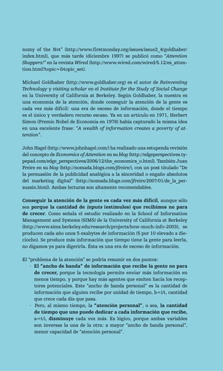 nomy of the Net” (http://www.firstmonday.org/issues/issue2_4/goldhaber/
index.html), que más tarde (diciembre 1997) se publicó como “Attention
Shoppers!” en la revista Wired (http://www.wired.com/wired/5.12/es_atten-
tion.html?topic=&topic_set).

Michael Goldhaber (http://www.goldhaber.org) es el autor de Reinventing
Technology y visiting scholar en el Institute for the Study of Social Change
en la University of California at Berkeley. Según Goldhaber, la nuestra es
una economía de la atención, donde conseguir la atención de la gente es
cada vez más difícil: una era de exceso de información, donde el tiempo
es el único y verdadero recurso escaso. Ya en un artículo en 1971, Herbert
Simon (Premio Nobel de Economía en 1978) había capturado la misma idea
en una excelente frase: “A wealth of information creates a poverty of at-
tention”.

John Hagel (http://www.johnhagel.com/) ha realizado una estupenda revisión
del concepto de Economics of Attention en su blog (http://edgeperspectives.ty-
pepad.com/edge_perspectives/2006/12/the_economics_o.html). También Juan
Freire en su blog (http://nomada.blogs.com/jfreire/), con un post titulado “De
la persuasión de la publicidad analógica a la sinceridad o engaño absolutos
del marketing digital” (http://nomada.blogs.com/jfreire/2007/01/de_la_per-
suasin.html). Ambas lecturas son altamente recomendables.

Conseguir la atención de la gente es cada vez más difícil, aunque sólo
sea porque la cantidad de inputs (estímulos) que recibimos no para
de crecer. Como señala el estudio realizado en la School of Information
Management and Systems (SIMS) de la University of California at Berkeley
(http://www.sims.berkeley.edu/research/projects/how-much-info-2003), se
producen cada año unos 5 exabytes de información (5 por 10 elevado a die-
ciocho). Se produce más información que tiempo tiene la gente para leerla,
no digamos ya para digerirla. Ésta es una era de exceso de información.

El “problema de la atención” se podría resumir en dos puntos:
    · El “ancho de banda” de información que recibe la gente no para
      de crecer, porque la tecnología permite enviar más información en
      menos tiempo, y porque hay más agentes que emiten hacia los recep-
      tores potenciales. Este “ancho de banda personal” es la cantidad de
      información que alguien recibe por unidad de tiempo, b=i/t, cantidad
      que crece cada día que pasa.
    · Pero, al mismo tiempo, la “atención personal”, o sea, la cantidad
      de tiempo que uno puede dedicar a cada información que recibe,
      a=t/i, disminuye cada vez más. Es lógico, porque ambas variables
      son inversas la una de la otra: a mayor “ancho de banda personal”,
      menor capacidad de “atención personal”.
 