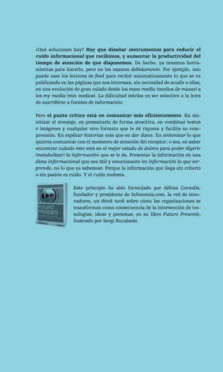 ¿Qué soluciones hay? Hay que diseñar instrumentos para reducir el
ruido informacional que recibimos, y aumentar la productividad del
tiempo de atención de que disponemos. De hecho, ya tenemos herra-
mientas para hacerlo, pero no las usamos debidamente. Por ejemplo, uno
puede usar los lectores de feed para recibir automáticamente lo que se va
publicando en las páginas que nos interesan, sin necesidad de acudir a ellas,
en una evolución de gran calado desde los mass media (medios de masas) a
los my media (mis medios). La dificultad estriba en ser selectivo a la hora
de suscribirse a fuentes de información.

Pero el punto crítico está en comunicar más eficientemente. En sin-
tetizar el mensaje, en presentarlo de forma atractiva, en combinar textos
e imágenes y cualquier otro formato que le dé riqueza y facilite su com-
prensión. En explicar historias más que en dar datos. En sintonizar lo que
quieres comunicar con el momento de atención del receptor; o sea, en saber
encontrar cuándo éste está en el mejor estado de ánimo para poder digerir
(metabolizar) la información que se le da. Presentar la información en una
dieta informacional que sea útil y emocionante (es información lo que sor-
prende, no lo que ya sabemos). Porque la información que llega sin criterio
o sin pasión es ruido. Y el ruido molesta.

                 Este principio ha sido formulado por Alfons Cornella,
                 fundador y presidente de Infonomia.com, la red de inno-
                 vadores, un think tank sobre cómo las organizaciones se
                 transforman como consecuencia de la intersección de tec-
                 nologías, ideas y personas, en su libro Futuro Presente,
                 ilustrado por Sergi Rucabado.
 