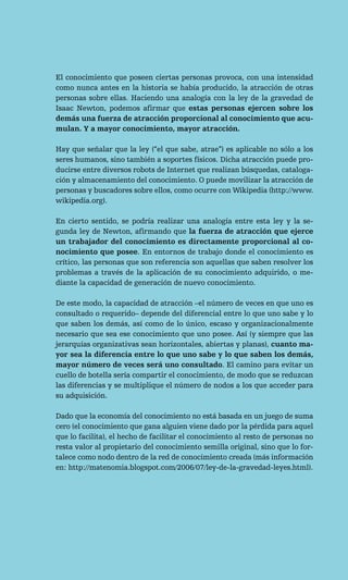 El conocimiento que poseen ciertas personas provoca, con una intensidad
como nunca antes en la historia se había producido, la atracción de otras
personas sobre ellas. Haciendo una analogía con la ley de la gravedad de
Isaac Newton, podemos afirmar que estas personas ejercen sobre los
demás una fuerza de atracción proporcional al conocimiento que acu-
mulan. Y a mayor conocimiento, mayor atracción.

Hay que señalar que la ley (“el que sabe, atrae”) es aplicable no sólo a los
seres humanos, sino también a soportes físicos. Dicha atracción puede pro-
ducirse entre diversos robots de Internet que realizan búsquedas, cataloga-
ción y almacenamiento del conocimiento. O puede movilizar la atracción de
personas y buscadores sobre ellos, como ocurre con Wikipedia (http://www.
wikipedia.org).

En cierto sentido, se podría realizar una analogía entre esta ley y la se-
gunda ley de Newton, afirmando que la fuerza de atracción que ejerce
un trabajador del conocimiento es directamente proporcional al co-
nocimiento que posee. En entornos de trabajo donde el conocimiento es
crítico, las personas que son referencia son aquellas que saben resolver los
problemas a través de la aplicación de su conocimiento adquirido, o me-
diante la capacidad de generación de nuevo conocimiento.

De este modo, la capacidad de atracción –el número de veces en que uno es
consultado o requerido– depende del diferencial entre lo que uno sabe y lo
que saben los demás, así como de lo único, escaso y organizacionalmente
necesario que sea ese conocimiento que uno posee. Así (y siempre que las
jerarquías organizativas sean horizontales, abiertas y planas), cuanto ma-
yor sea la diferencia entre lo que uno sabe y lo que saben los demás,
mayor número de veces será uno consultado. El camino para evitar un
cuello de botella sería compartir el conocimiento, de modo que se reduzcan
las diferencias y se multiplique el número de nodos a los que acceder para
su adquisición.

Dado que la economía del conocimiento no está basada en un juego de suma
cero (el conocimiento que gana alguien viene dado por la pérdida para aquel
que lo facilita), el hecho de facilitar el conocimiento al resto de personas no
resta valor al propietario del conocimiento semilla original, sino que lo for-
talece como nodo dentro de la red de conocimiento creada (más información
en: http://matenomia.blogspot.com/2006/07/ley-de-la-gravedad-leyes.html).
 
