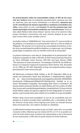 En prácticamente todas las comunidades online, el 90% de los usua-
rios son lurkers (http://en.wikipedia.org/wiki/Lurker), personas que leen
y/u observan, pero que nunca contribuyen a la discusión, mientras que
un 9% contribuyen de manera esporádica o mediante actividades sen-
cillas, como emitir un voto, y el restante 1% son los usuarios que real-
mente participan activamente mediante sus contribuciones. Como se-
ñala Jakob Nielsen sobre estos últimos: “parece como si no tuvieran vidas,
porque introducen comentarios sólo unos minutos después de que cual-
quier evento sobre el que escriban ocurra”.

Los lurkers están en “shhhhhhilencio”. Son como la letra “h”, que se escribe en
las palabras, y no participa en su pronunciación. Pero tal y como se señala en
Wikipedia: “De acuerdo con la teoría de las comunidades de práctica, un lur-
ker tiene una participación periférica legítima y se espera que, con el tiempo,
pueda llegar a integrarse como un miembro activo de la comunidad”.

La primera referencia a esta idea de “desigualdad en la participación” (par-
ticipation inequality) se debe a Will Hill, de Bell Communications Research,
en: Steve Whittaker, Loren Terveen, Will Hill, and Lynn Cherny (1998):
“The dynamics of mass interaction”, Proceedings of CSCW 98, the ACM Con-
ference on Computer-Supported Cooperative Work (Seattle, WA, November
14-18, 1998), pp. 257-264. Disponible en http://www.ghostweather.com/pa-
pers/dynamics-mass-interaction.pdf.

Aili McConnon en Business Week, InData, p. 40, IN, September, 2006, ha ge-
nerado una información visual muy interesante y complementaria, disponi-
ble en: http://www.businessweek.com/magazine/content/06_39/b4002423.
htm#search=%22Business%20Week%2C%20InData%22. También en la co-
lumna “Participation Inequality: Encouraging More Users to Contribute” del
famoso boletín quincenal Alertbox de Jakob Nielsen del 9 de octubre de 2006:
http://www.useit.com/alertbox/participation_inequality.html. Un buen artículo
donde Nielsen explica los aspectos negativos de esta desigualdad en la partici-
pación, y qué se puede hacer para evitarla (en la medida en la que sea posible).

Nielsen (http://www.useit.com/jakob/) es una de las autoridades más res-
petadas en el ámbito mundial sobre usabilidad web, y cofundador de Niel-
sen Norman Group (http://www.nngroup.com/) junto con Donald Norman
(http://www.jnd.org/), otro experto mundial en usabilidad.

La dificultad de estimar estos datos es que un lurker, para serlo, no se puede
reconocer online. Mientras que los valores del 9% y el 1% sí se pueden cal-
cular de forma directa (por el número de comentaristas y por la frecuencia
de sus comentarios), el 90% sólo se puede estimar de forma indirecta.

26 / Más allá de Google
 