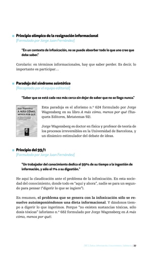 ▪ Principio olímpico de la resignación informacional
  [Formulado por Jorge Juan Fernández]

      “En un contexto de infoxicación, no se puede absorber todo lo que uno cree que
      debe saber.”

  Corolario: en términos informacionales, hay que saber perder. Es decir, lo
  importante es participar…



▪ Paradoja del síndrome asintótico
  [Recopilada por el equipo editorial]

      “Saber que se está cada vez más cerca sin dejar de saber que no se llega nunca.”

                    Esta paradoja es el aforismo n.º 624 formulado por Jorge
                    Wagensberg en su libro A más cómo, menos por qué (Tus-
                    quets Editores, Metatemas 92).

                    Jorge Wagensberg es doctor en física y profesor de teoría de
                    los procesos irreversibles en la Universidad de Barcelona, y
                    un dinámico estimulador del debate de ideas.



▪ Principio del 99/1
  [Formulado por Jorge Juan Fernández]

      "Un trabajador del conocimiento dedica el 99% de su tiempo a la ingestión de
      información, y sólo el 1% a su digestión."

  He aquí la claudicación ante el problema de la infoxicación. En esta socie-
  dad del conocimiento, donde todo es “aquí y ahora”, nadie se para un segun-
  do para pensar (“digerir lo que se ingiere”).

  En resumen, el problema que se genera con la infoxicación sólo se re-
  suelve autoimponiéndonos una dieta informacional. Y dándonos tiem-
  po a digerir lo que ingerimos. Porque “no existen sustancias tóxicas, sólo
  dosis tóxicas” (aforismo n.º 682 formulado por Jorge Wagensberg en A más
  cómo, menos por qué).




                                                  DICS: Datos, Información, Conocimiento, Sabiduría / 27
 