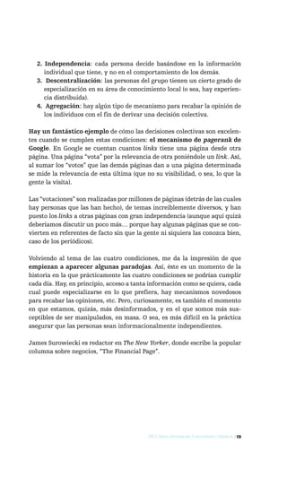2. Independencia: cada persona decide basándose en la información
     individual que tiene, y no en el comportamiento de los demás.
  3. Descentralización: las personas del grupo tienen un cierto grado de
     especialización en su área de conocimiento local (o sea, hay experien-
     cia distribuida).
  4. Agregación: hay algún tipo de mecanismo para recabar la opinión de
     los individuos con el fin de derivar una decisión colectiva.

Hay un fantástico ejemplo de cómo las decisiones colectivas son excelen-
tes cuando se cumplen estas condiciones: el mecanismo de pagerank de
Google. En Google se cuentan cuantos links tiene una página desde otra
página. Una página “vota” por la relevancia de otra poniéndole un link. Así,
al sumar los “votos” que las demás páginas dan a una página determinada
se mide la relevancia de esta última (que no su visibilidad, o sea, lo que la
gente la visita).

Las “votaciones” son realizadas por millones de páginas (detrás de las cuales
hay personas que las han hecho), de temas increíblemente diversos, y han
puesto los links a otras páginas con gran independencia (aunque aquí quizá
deberíamos discutir un poco más… porque hay algunas páginas que se con-
vierten en referentes de facto sin que la gente ni siquiera las conozca bien,
caso de los periódicos).

Volviendo al tema de las cuatro condiciones, me da la impresión de que
empiezan a aparecer algunas paradojas. Así, éste es un momento de la
historia en la que prácticamente las cuatro condiciones se podrían cumplir
cada día. Hay, en principio, acceso a tanta información como se quiera, cada
cual puede especializarse en lo que prefiera, hay mecanismos novedosos
para recabar las opiniones, etc. Pero, curiosamente, es también el momento
en que estamos, quizás, más desinformados, y en el que somos más sus-
ceptibles de ser manipulados, en masa. O sea, es más difícil en la práctica
asegurar que las personas sean informacionalmente independientes.

James Surowiecki es redactor en The New Yorker, donde escribe la popular
columna sobre negocios, “The Financial Page”.




                                           DICS: Datos, Información, Conocimiento, Sabiduría / 29
 