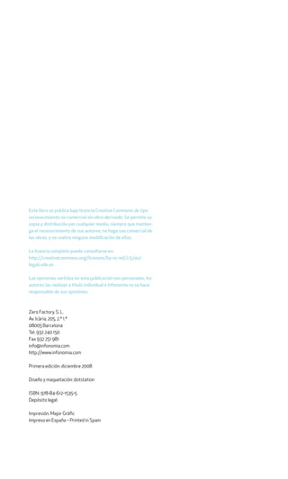 Este libro se publica bajo licencia Creative Commons de tipo
reconocimiento no comercial sin obra derivada. Se permite su
copia y distribución por cualquier medio, siempre que manten-
ga el reconocimiento de sus autores, no haga uso comercial de
las obras y no realice ninguna modificación de ellas.

La licencia completa puede consultarse en:
http://creativecommons.org/licenses/by-nc-nd/2.5/es/
legalcode.es

Las opiniones vertidas en esta publicación son personales; los
autores las realizan a título individual e Infonomia no se hace
responsable de sus opiniónes.



Zero Factory, S. L.
Av. Icària, 205, 2.º 1.ª
08005 Barcelona
Tel. 932 240 150
Fax 932 251 981
info@infonomia.com
http://www.infonomia.com

Primera edición: diciembre 2008

Diseño y maquetación: dotstation

ISBN: 978-84-612-1535-5
Depósito legal:

Impresión: Major Gràfic
Impreso en España – Printed in Spain
 