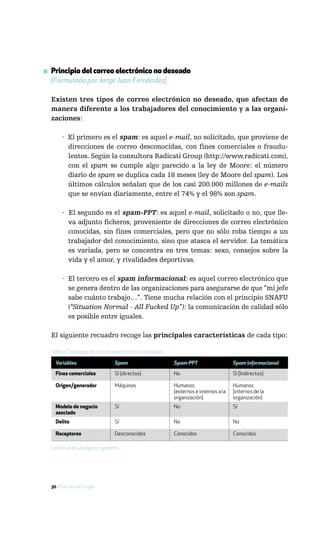 ▪ Principio del correo electrónico no deseado
  [Formulado por Jorge Juan Fernández]

  Existen tres tipos de correo electrónico no deseado, que afectan de
  manera diferente a los trabajadores del conocimiento y a las organi-
  zaciones:

       · El primero es el spam: es aquel e-mail, no solicitado, que proviene de
         direcciones de correo desconocidas, con fines comerciales o fraudu-
         lentos. Según la consultora Radicati Group (http://www.radicati.com),
         con el spam se cumple algo parecido a la ley de Moore: el número
         diario de spam se duplica cada 18 meses (ley de Moore del spam). Los
         últimos cálculos señalan que de los casi 200.000 millones de e-mails
         que se envían diariamente, entre el 74% y el 98% son spam.

       · El segundo es el spam-PPT: es aquel e-mail, solicitado o no, que lle-
         va adjunto ficheros, proveniente de direcciones de correo electrónico
         conocidas, sin fines comerciales, pero que no sólo roba tiempo a un
         trabajador del conocimiento, sino que atasca el servidor. La temática
         es variada, pero se concentra en tres temas: sexo, consejos sobre la
         vida y el amor, y rivalidades deportivas.

       · El tercero es el spam informacional: es aquel correo electrónico que
         se genera dentro de las organizaciones para asegurarse de que “mi jefe
         sabe cuánto trabajo…”. Tiene mucha relación con el principio SNAFU
         (“Situation Normal - All Fucked Up”): la comunicación de calidad sólo
         es posible entre iguales.

  El siguiente recuadro recoge las principales características de cada tipo:

  Tabla 1: Tipología del correo electrónico no deseado

    Variables                  Spam                      Spam-PPT                    Spam informacional
    Fines comerciales          Sí (directos)             No                          Sí (Indirectos)

    Origen/generador           Máquinas                  Humanos                     Humanos
                                                         (externos e internos a la   (internos de la
                                                         organización)               organización)
    Modelo de negocio          Sí                        No                          Sí
    asociado
    Delito                     Sí                        No                          No

    Receptores                 Desconocidos              Conocidos                   Conocidos

  Continúa en la página siguiente.




  30 / Más allá de Google
 