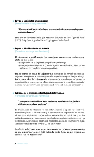 ▪ Ley de la inmunidad infoxicacional
  [Recopilada por el equipo editorial]

       “The more e-mail we get, the shorter and more selective and more delayed our
       responses become.”

  Esta ley ha sido formulada por Malcolm Gladwell en The Tipping Point
  (2000), (http://www.gladwell.com/tippingpoint/index.html).



▪ Ley de la distribución de los e-mails
  [Formulada por Jorge Juan Fernández]

  El número de e-mails reales (no spam) que una persona recibe se en-
  globa en dos tipos:
     1) los propios de la organización para la que trabaja.
     2) los que yo me autogenero, por suscripción a newsletters y usos perso-
        nales del correo electrónico corporativo.

  En las partes de abajo de la jerarquía, el número de e-mails que me au-
  togenero es superior al que me genera la organización para la que trabajo.
  En la parte alta de la jerarquía, el número de e-mails que me genera la
  organización es muy superior a los que me autogenero yo mediante suscrip-
  ciones a newsletters y usos personales del correo electrónico corporativo.



▪ Principio de la creación de los flujos de información
  [Formulado por Jorge Juan Fernández]

       "Los flujos de información se crean mediante el e-mail en sustitución de la
       clásica convocatoria de reuniones."

  La transmisión de información, con anterioridad a la aparición de diferen-
  tes tecnologías de la información y la comunicación, se producía en las reu-
  niones. Uno sabía cosas porque asistía a determinadas reuniones, y no las
  sabía si no estaba invitado. Ahora, este hecho se produce mediante el correo
  electrónico. Lo que antes ocurría en reuniones, ahora se genera por e-mail.
  También conocida como ley del CC en los e-mails.

  Corolario: seleccione muy bien a quién pone y a quién no pone en copia
  de ese e-mail particular. Está dejando gente fuera de un proceso de
  comunicación determinado.



  32 / Más allá de Google
 