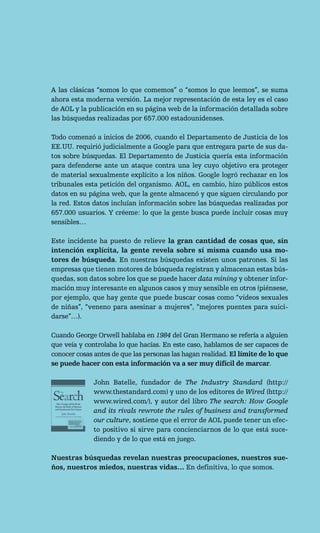A las clásicas “somos lo que comemos” o “somos lo que leemos”, se suma
ahora esta moderna versión. La mejor representación de esta ley es el caso
de AOL y la publicación en su página web de la información detallada sobre
las búsquedas realizadas por 657.000 estadounidenses.

Todo comenzó a inicios de 2006, cuando el Departamento de Justicia de los
EE.UU. requirió judicialmente a Google para que entregara parte de sus da-
tos sobre búsquedas. El Departamento de Justicia quería esta información
para defenderse ante un ataque contra una ley cuyo objetivo era proteger
de material sexualmente explícito a los niños. Google logró rechazar en los
tribunales esta petición del organismo. AOL, en cambio, hizo públicos estos
datos en su página web, que la gente almacenó y que siguen circulando por
la red. Estos datos incluían información sobre las búsquedas realizadas por
657.000 usuarios. Y créeme: lo que la gente busca puede incluir cosas muy
sensibles…

Este incidente ha puesto de relieve la gran cantidad de cosas que, sin
intención explícita, la gente revela sobre sí misma cuando usa mo-
tores de búsqueda. En nuestras búsquedas existen unos patrones. Si las
empresas que tienen motores de búsqueda registran y almacenan estas bús-
quedas, son datos sobre los que se puede hacer data mining y obtener infor-
mación muy interesante en algunos casos y muy sensible en otros (piénsese,
por ejemplo, que hay gente que puede buscar cosas como “videos sexuales
de niñas”, “veneno para asesinar a mujeres”, “mejores puentes para suici-
darse”…).

Cuando George Orwell hablaba en 1984 del Gran Hermano se refería a alguien
que veía y controlaba lo que hacías. En este caso, hablamos de ser capaces de
conocer cosas antes de que las personas las hagan realidad. El límite de lo que
se puede hacer con esta información va a ser muy difícil de marcar.

              John Batelle, fundador de The Industry Standard (http://
              www.thestandard.com) y uno de los editores de Wired (http://
              www.wired.com/), y autor del libro The search: How Google
              and its rivals rewrote the rules of business and transformed
              our culture, sostiene que el error de AOL puede tener un efec-
              to positivo si sirve para concienciarnos de lo que está suce-
              diendo y de lo que está en juego.

Nuestras búsquedas revelan nuestras preocupaciones, nuestros sue-
ños, nuestros miedos, nuestras vidas… En definitiva, lo que somos.
 