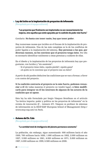 ▪ Ley del éxito en la implantación de proyectos de infonomía
  [Recopilada por el equipo editorial]

       “Los proyectos que finalmente son implantados no son necesariamente los
       mejores, sino aquellos que están apoyados por la coalición de poder más fuerte.”

  Corolario: No basta con tener razón, hay que tener poder.

  Hay numerosas causas que inciden en el fracaso de la implantación de pro-
  yectos de infonomía. Una de las más complejas es la de los conflictos de
  poder ligados a la implantación del sistema. Hay personas a las que, por
  diversas razones, no les conviene que el proyecto tenga éxito. Por ello
  es necesario identificar sutilmente a estas personas y cuidarse de ellas.

  En el diseño y la implantación de los proyectos de infonomía hay que pre-
  guntarse, con lucidez y “sin anestesia”:
     · Si el proyecto tiene éxito, ¿quién pierde?, ¿quién gana?
     · ¿A quién no le conviene que el proyecto sea un éxito?

  A partir de ahí pueden deducirse las coaliciones que se van a formar, a favor
  o en contra del proyecto.

  Si la coalición contraria al proyecto es la más fuerte, podemos renun-
  ciar a él (de todas maneras el proyecto no tendrá lugar), o bien modifi-
  carlo para integrar en él los intereses de algunos de los actores de la
  coalición que se opone.

  Esta ley ha sido formulada por Sergio Vásquez Bronfman en el artículo
  “La táctica importa: poder y política en los proyectos de infonomía” en la
  revista de innovación If… (número 47). Vásquez es profesor de sistemas
  de información en la ESCP-EAP (European School of Management) (http://
  www.escp-eap.net/) en París.



▪ Axioma del Sr. Cole
  [Recopilado por el equipo editorial]

       “La cantidad total de inteligencia del planeta permanece constante.”

  La población, sin embargo, sigue aumentando: 600 millones hacia el año
  1500, 700 millones hacia 1650, 1.000 millones en 1802, 2.000 millones en
  1927, 3.000 millones en 1961, 4.000 millones en 1971, 5.000 millones en
  1987, 6.000 millones en 1999, 6.500 millones en 2006.

  36 / Más allá de Google
 