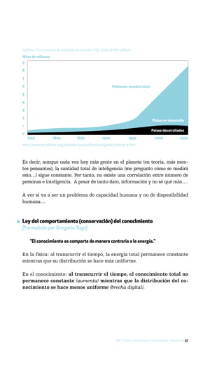 Gráfico 1: Crecimiento de la población mundial 1750-2050, © World Bank
  Miles de millones
  9

  8

  7

  6                                                         Población mundial total

  5

  4

  3

  2
                                                                                         Países en desarrollo
  1
                                                                                        Países desarrollados
  0
      1750            1800           1850            1900              1950               2000               2050
  http://www.worldbank.org/depweb/spanish/beyond/global/chapter3.html



  Es decir, aunque cada vez hay más gente en el planeta (en teoría, más men-
  tes pensantes), la cantidad total de inteligencia (me pregunto cómo se medirá
  esto…) sigue constante. Por tanto, no existe una correlación entre número de
  personas e inteligencia. A pesar de tanto dato, información y no sé qué más….

  A ver si va a ser un problema de capacidad humana y no de disponibilidad
  humana…



▪ Ley del comportamiento (conservación) del conocimiento
  [Formulada por Gregorio Toga]

       "El conocimiento se comporta de manera contraria a la energía."

  En la física: al transcurrir el tiempo, la energía total permanece constante
  mientras que su distribución se hace más uniforme.

  En el conocimiento: al transcurrir el tiempo, el conocimiento total no
  permanece constante (aumenta) mientras que la distribución del co-
  nocimiento se hace menos uniforme (brecha digital).




                                                              DICS: Datos, Información, Conocimiento, Sabiduría / 37
 