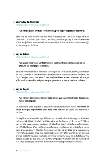 ▪ Cuarta ley de Anderson
  [Recopilada por el equipo editorial]

       “La ciencia puede producir conocimiento, pero no puede producir sabiduría.”

  Esta ley ha sido formulada por Alun Anderson en The 2004 Edge Annual
  Question… (“What’s your law?”), en http://www.edge.org. Alun Anderson es
  editor en jefe del seminario londinense New Scientist. Previamente trabajó
  en Nature y en Science.



▪ Ley de Cohen
  [Recopilada por el equipo editorial]

       “Lo que es importante verdaderamente es el nombre que se le pone a los he-
       chos, no los hechos por sí mismos.”

  En una economía de la atención (Principio de Goldhaber, Wired, diciembre
  de 1997), donde el fenómeno de la infoxicación crece exponencialmente, no
  hay tiempo para “conocer” los hechos/datos directamente, sino que
  sólo se discuten las etiquetas que ponemos a estos hechos o datos.



▪ Ley de Segal
  [Recopilada por el equipo editorial]

       “Un hombre con un reloj siempre sabe la hora que es; un hombre con dos relojes,
       nunca está seguro.”

  La aplicación para mejorar la gestión de la información es clara: las bases de
  datos hay que depurarlas para que sean únicas. Es decir, una realidad =
  un dato.

  Lo explica muy bien George Tillman en un artículo en Strategy + Business
  (número 34, 2004), titulado “A CIO’s View of the Balanced Scorecard”: “Then
  there’s the ever-present problem of “dueling data”. Database administra-
  tors (DBAs) know that nothing can damage confidence in a database more
  than inconsistency. Having two pieces of the same data in a database is
  worse than having only one incorrect piece; any DBA worth his or her salt
  knows that if you have multiple pieces of the same data in a database, you
  should delete all but one. One wrong employee number can be blamed on
  HR. Two employee numbers for one individual spells trouble for IT”.



  38 / Más allá de Google
 