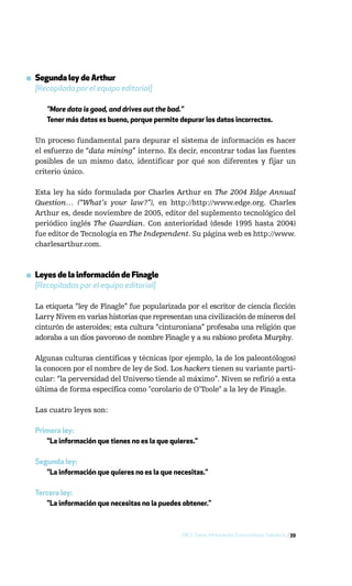 ▪ Segunda ley de Arthur
  [Recopilada por el equipo editorial]

      "More data is good, and drives out the bad."
      Tener más datos es bueno, porque permite depurar los datos incorrectos.

  Un proceso fundamental para depurar el sistema de información es hacer
  el esfuerzo de “data mining” interno. Es decir, encontrar todas las fuentes
  posibles de un mismo dato, identificar por qué son diferentes y fijar un
  criterio único.

  Esta ley ha sido formulada por Charles Arthur en The 2004 Edge Annual
  Question… (“What’s your law?”), en http://http://www.edge.org. Charles
  Arthur es, desde noviembre de 2005, editor del suplemento tecnológico del
  periódico inglés The Guardian. Con anterioridad (desde 1995 hasta 2004)
  fue editor de Tecnología en The Independent. Su página web es http://www.
  charlesarthur.com.



▪ Leyes de la información de Finagle
  [Recopiladas por el equipo editorial]

  La etiqueta “ley de Finagle” fue popularizada por el escritor de ciencia ficción
  Larry Niven en varias historias que representan una civilización de mineros del
  cinturón de asteroides; esta cultura “cinturoniana” profesaba una religión que
  adoraba a un dios pavoroso de nombre Finagle y a su rabioso profeta Murphy.

  Algunas culturas científicas y técnicas (por ejemplo, la de los paleontólogos)
  la conocen por el nombre de ley de Sod. Los hackers tienen su variante parti-
  cular: “la perversidad del Universo tiende al máximo”. Niven se refirió a esta
  última de forma específica como "corolario de O’Toole" a la ley de Finagle.

  Las cuatro leyes son:

  Primera ley:
     "La información que tienes no es la que quieres."

  Segunda ley:
     "La información que quieres no es la que necesitas."

  Tercera ley:
     "La información que necesitas no la puedes obtener."



                                                 DICS: Datos, Información, Conocimiento, Sabiduría / 39
 