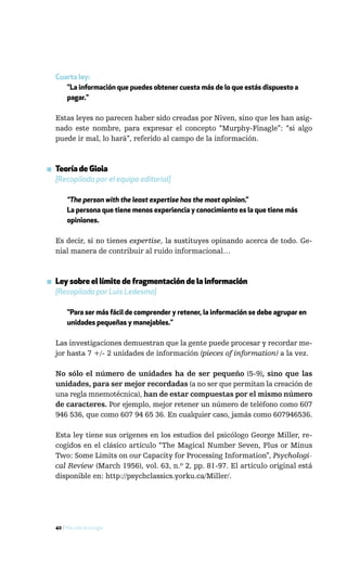 Cuarta ley:
     "La información que puedes obtener cuesta más de lo que estás dispuesto a
     pagar."

  Estas leyes no parecen haber sido creadas por Niven, sino que les han asig-
  nado este nombre, para expresar el concepto “Murphy-Finagle”: “si algo
  puede ir mal, lo hará”, referido al campo de la información.



▪ Teoría de Gioia
  [Recopilada por el equipo editorial]

       “The person with the least expertise has the most opinion.”
       La persona que tiene menos experiencia y conocimiento es la que tiene más
       opiniones.

  Es decir, si no tienes expertise, la sustituyes opinando acerca de todo. Ge-
  nial manera de contribuir al ruido informacional…



▪ Ley sobre el límite de fragmentación de la información
  [Recopilada por Luis Ledesma]

       "Para ser más fácil de comprender y retener, la información se debe agrupar en
       unidades pequeñas y manejables."

  Las investigaciones demuestran que la gente puede procesar y recordar me-
  jor hasta 7 +/- 2 unidades de información (pieces of information) a la vez.

  No sólo el número de unidades ha de ser pequeño (5-9), sino que las
  unidades, para ser mejor recordadas (a no ser que permitan la creación de
  una regla mnemotécnica), han de estar compuestas por el mismo número
  de caracteres. Por ejemplo, mejor retener un número de teléfono como 607
  946 536, que como 607 94 65 36. En cualquier caso, jamás como 607946536.

  Esta ley tiene sus orígenes en los estudios del psicólogo George Miller, re-
  cogidos en el clásico artículo “The Magical Number Seven, Plus or Minus
  Two: Some Limits on our Capacity for Processing Information”, Psychologi-
  cal Review (March 1956), vol. 63, n.º 2, pp. 81-97. El artículo original está
  disponible en: http://psychclassics.yorku.ca/Miller/.




  40 / Más allá de Google
 