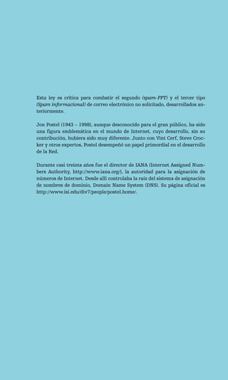 Esta ley es crítica para combatir el segundo (spam-PPT) y el tercer tipo
(Spam informacional) de correo electrónico no solicitado, desarrollados an-
teriormente.

Jon Postel (1943 – 1998), aunque desconocido para el gran público, ha sido
una figura emblemática en el mundo de Internet, cuyo desarrollo, sin su
contribución, hubiera sido muy diferente. Junto con Vint Cerf, Steve Croc-
ker y otros expertos, Postel desempeñó un papel primordial en el desarrollo
de la Red.

Durante casi treinta años fue el director de IANA (Internet Assigned Num-
bers Authority, http://www.iana.org/), la autoridad para la asignación de
números de Internet. Desde allí controlaba la raíz del sistema de asignación
de nombres de dominio, Domain Name System (DNS). Su página oficial es
http://www.isi.edu/div7/people/postel.home/.
 