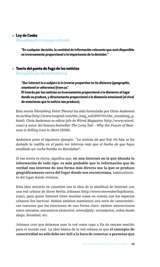 ▪ Ley de Cooke
  [Recopilada por el equipo editorial]

      "En cualquier decisión, la cantidad de información relevante que está disponible
      es inversamente proporcional a la importancia de la decisión."



▪ Teoría del punto de fuga de las noticias
  [Recopilada por David Alcubierre]

      “Our interest in a subject is in inverse proportion to its distance (geographic,
      emotional or otherwise) from us.”
      El interés por las noticias es inversamente proporcional a la distancia al lugar
      donde se produce, y directamente proporcional a la distancia emocional (el nivel
      de emociones que la noticia nos produce).

  Esta teoría (Vanishing Point Theory) ha sido formulada por Chris Anderson
  en su blog (http://www.longtail.com/the_long_tail/2007/01/the_vanishing_p.
  html). Chris Anderson es editor jefe de Wired Magazine (http://www.wired.
  com/) y autor del famoso bestseller The Long Tail – Why the Future of Busi-
  ness is Selling Less to More (2006).

  Anderson pone el siguiente ejemplo: “La noticia de que hoy mi hija se ha
  dañado la rodilla en el patio me interesa más que el hecho de que haya
  estallado un coche bomba en Kandahar”.

  Si esa teoría es cierta, significa que, en una Internet en la que abunda la
  información de todo tipo, es más probable que la información que de
  verdad nos interese de una forma más directa sea la que se produce
  geográficamente cerca del lugar donde nos encontremos, habitualmen-
  te del lugar donde vivimos.

  Esta idea entraría en conexión con la idea de la similitud de Internet con
  una red urbana de Steve Berlin Johnson (http://www.stevenberlinjohnson.
  com/), para quien Internet tiene muchas cosas en común con los espacios
  urbanos (los barrios). Ambos ámbitos mantienen una serie de característi-
  cas comunes que los relacionan de una forma clara: existen interacciones
  entre extraños, encuentros aleatorios, serendipity, vecindarios, orden desde
  abajo, densidad, etc.

  Johnson cree que debemos usar la red como capa a fin de extraer sentido
  para el mundo real. La idea básica de la red urbana es que el concepto de
  conectividad no sólo debe ser útil a la hora de conectar a personas que

                                                 DICS: Datos, Información, Conocimiento, Sabiduría / 43
 