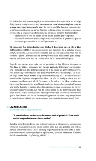 En definitiva, tal y como explica excelentemente Enrique Dans en su blog
  (http://www.enriquedans.com), un meme es una idea contagiosa que se
  mueve entre personas en la red. En cierta medida, las que tienen éxito,
  se difunden casi como un virus. Alguien la lanza, otras personas se unen en
  torno a ella y se genera un fenómeno de difusión. Existen dos formatos:
      · Espontáneo: o sea, he hecho esto y quien quiera que se apunte.
      · Piramidal mediante envío: hago esto, se lo envío a X personas, que se
        lo tienen que reenviar a otras X personas, etc.

  El concepto fue introducido por Richard Dawkins en su libro The
  Selfish Gene (1976), y es un neologismo que proviene de la palabra griega
  μνήμη, memoria. La palabra fue elegida por su semejanza fonética con el
  término “genes”, introducido en 1909 por Wilhelm Johannsen para desig-
  nar las unidades mínimas de transmisión de la herencia biológica.

  Uno de los memes que más me ha gustado en los últimos tiempos es
  The Year in Cities, generado por Hanna Wallach (http://www.srcf.ucam.
  org/~hmw26/join-the-dots/index.php) el 1 de enero de 2006 (http://www.
  srcf.ucam.org/~hmw26/join-the-dots/2006/01/01/year-summary/). De Han-
  na llegó hasta Jason Kottke (http://www.kottke.org) el 11 de enero (http://
  www.kottke.org/06/01/the-year-in-cities), de ahí a Enrique Dans (http://
  www.enriquedans.com) el 12 de enero, y de ahí a… La idea consiste en
  hacer una lista con todas aquellas ciudades en las que has pasado al menos
  una noche durante el pasado año. Es una manera muy interesante de volver
  a pensar nuestro pasado. En vez de tomar como eje de referencia los días
  y los meses, tomar las ciudades. Me ha parecido tan interesante que desde
  que la descubrí es una de las listas que hago todos los años: voy recopilando
  la lista durante todo el año para no tener que hacerla de memoria al final.



▪ Ley del Sr. Cooper
  [Recopilada por el equipo editorial]

      “Si no entiende una palabra en un documento técnico, ignórela. La frase tendrá
      sentido independientemente de esa palabra.”

  Esta ley pone de manifiesto que lo importante es la idea general y que pocas
  veces los manuales técnicos están hechos para que una palabra sea crítica
  para la comprensión del texto. Esta ley es particularmente útil ante la com-
  pra de cualquier tipo de gadgets o aplicativos, y en los exámenes oficiales
  de idiomas (TOEFL, Proficiency, GMAT…).




                                                 DICS: Datos, Información, Conocimiento, Sabiduría / 45
 