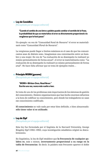 ▪ Ley de Considine
  [Recopilada por el equipo editorial]

       “Cuando el cambio de una letra o palabra pueda cambiar el sentido de la frase,
       la probabilidad de que se materialice el error es directamente proporcional a la
       vergüenza que le hará pasar.”

  Un ejemplo: en vez de “Comunidad Foral de Navarra” el error se materiali-
  zará como “Comunidad Floral de Navarra”.

  La vergüenza puede llegar a límites máximos en el caso de que los comuni-
  cantes sean de distinto sexo. Imaginemos una conversación entre un hom-
  bre y una mujer. En vez de “La evaluación de su desempeño la realizaré yo
  mismo personalmente de forma anual”, el error se materializaría como: “La
  evaluación de su desempeño la realizaré yo mismo personalmente de forma
  anal”. No hace falta afirmar que se trata de ejemplos reales…



▪ Principio WORN (gusano)
  [Recopilado por el equipo editorial]

       "WORN = Written Once, Read Never."
       Escrito una vez, nunca más vuelto a leer.

  Se trata de uno de los problemas más importantes de los sistemas de gestión
  del conocimiento. Existen organizaciones que han hecho enormes esfuerzos
  a la hora de codificar su conocimiento, pero donde los trabajadores no usan
  ese conocimiento codificado.

  El conocimiento no vale nada por estar bien definido, o bien almacenado:
  sólo tiene valor si es utilizado.



▪ Ley de Zipf
  [Recopilada por el equipo editorial]

  Esta ley fue formulada por el lingüista de la Harvard University, George
  Kingsley Zipf (1902–1950), cuya investigación estadística originó su descu-
  brimiento.

  En lingüística, la ley de Zipf establece que la frecuencia de cualquier pa-
  labra es, más o menos, inversamente proporcional a su rango en la
  tabla de frecuencias. Es decir, la palabra más frecuente aparece el doble

  46 / Más allá de Google
 