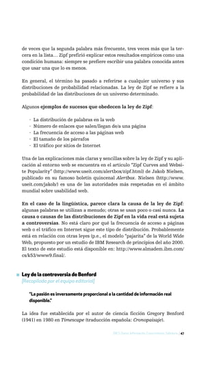 de veces que la segunda palabra más frecuente, tres veces más que la ter-
  cera en la lista… Zipf prefirió explicar estos resultados empíricos como una
  condición humana: siempre se prefiere escribir una palabra conocida antes
  que usar una que lo es menos.

  En general, el término ha pasado a referirse a cualquier universo y sus
  distribuciones de probabilidad relacionadas. La ley de Zipf se refiere a la
  probabilidad de las distribuciones de un universo determinado.

  Algunos ejemplos de sucesos que obedecen la ley de Zipf:

      ·   La distribución de palabras en la web
      ·   Número de enlaces que salen/llegan de/a una página
      ·   La frecuencia de acceso a las páginas web
      ·   El tamaño de los párrafos
      ·   El tráfico por sitios de Internet

  Una de las explicaciones más claras y sencillas sobre la ley de Zipf y su apli-
  cación al entorno web se encuentra en el artículo “Zipf Curves and Websi-
  te Popularity” (http://www.useit.com/alertbox/zipf.html) de Jakob Nielsen,
  publicado en su famoso boletín quincenal Alertbox. Nielsen (http://www.
  useit.com/jakob/) es una de las autoridades más respetadas en el ámbito
  mundial sobre usabilidad web.

  En el caso de la lingüística, parece clara la causa de la ley de Zipf:
  algunas palabras se utilizan a menudo; otras se usan poco o casi nunca. La
  causa o causas de las distribuciones de Zipf en la vida real está sujeta
  a controversias. No está claro por qué la frecuencia de acceso a páginas
  web o el tráfico en Internet sigue este tipo de distribución. Probablemente
  está en relación con otras leyes (p.e., el modelo “pajarita” de la World Wide
  Web, propuesto por un estudio de IBM Research de principios del año 2000.
  El texto de este estudio está disponible en: http://www.almadem.ibm.com/
  cs/k53/www9.final/.



▪ Ley de la controversia de Benford
  [Recopilada por el equipo editorial]

      “La pasión es inversamente proporcional a la cantidad de información real
      disponible.”

  La idea fue establecida por el autor de ciencia ficción Gregory Benford
  (1941) en 1980 en Timescape (traducción española: Cronopaisaje).

                                                 DICS: Datos, Información, Conocimiento, Sabiduría / 47
 
