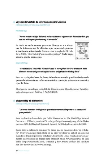 ▪ Leyes de la Gestión de Información sobre Clientes
  [Recopiladas por el equipo editorial]

  Primera ley:

       “Never invest a single dollar to build a customer information database that you
       are not willing to spend money to maintain.”

  Es decir, ni se le ocurra gastarse dinero en un siste-
  ma de información de clientes que no está dispuesto
  a mantener actualizado. O como reza la regla del Skylab
  de la NASA: “Don’t do it if you can’t keep it up”. No lo haga
  si no lo puede mantener.

  Segunda ley:

       “All databases should be built and used in a way that ensures that each data
       element means only one thing and stores only that one kind of data.”

  Esto es, cualquier base de datos debería ser creada y utilizada de modo
  que cada elemento se refiera a un único concepto y almacene un único
  tipo de dato.

  El origen de estas leyes es Judith W. Kincaid, en su libro Customer Relation-
  ship Management: Getting It Right! (2002).



▪ Segunda ley de Blakemore
  [Recopilada por el equipo editorial]

       “La única forma de inteligencia que verdaderamente importa es la capacidad
       para predecir.”

  Esta ley ha sido formulada por Colin Blakemore en The 2004 Edge Annual
  Question… (“What’s your law?”), en http://http://www.edge.org. Colin Blake-
  more es CEO del Medical Research Council (MRC) desde octubre de 2003.

  Como dice la sabiduría popular, “lo único que se puede predecir es el futu-
  ro”. O inversamente Niels Bohr en su día: “predecir es difícil, en especial
  cuando se trata de predecir el futuro”. Sobre este tema, resultan particular-
  mente interesantes las reglas para predecir (rules for forecasting) de Paul
  Saffo (http://www.saffo.com), Director y Roy Amara Fellow del Institute
  For The Future (http://www.iftf.org).

  48 / Más allá de Google
 