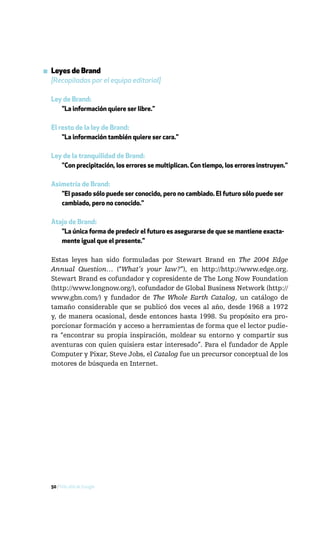 ▪ Leyes de Brand
  [Recopiladas por el equipo editorial]

  Ley de Brand:
     "La información quiere ser libre."

  El resto de la ley de Brand:
      "La información también quiere ser cara."

  Ley de la tranquilidad de Brand:
     "Con precipitación, los errores se multiplican. Con tiempo, los errores instruyen."

  Asimetría de Brand:
     "El pasado sólo puede ser conocido, pero no cambiado. El futuro sólo puede ser
     cambiado, pero no conocido."

  Atajo de Brand:
     "La única forma de predecir el futuro es asegurarse de que se mantiene exacta-
     mente igual que el presente."

  Estas leyes han sido formuladas por Stewart Brand en The 2004 Edge
  Annual Question… (“What’s your law?”), en http://http://www.edge.org.
  Stewart Brand es cofundador y copresidente de The Long Now Foundation
  (http://www.longnow.org/), cofundador de Global Business Network (http://
  www.gbn.com/) y fundador de The Whole Earth Catalog, un catálogo de
  tamaño considerable que se publicó dos veces al año, desde 1968 a 1972
  y, de manera ocasional, desde entonces hasta 1998. Su propósito era pro-
  porcionar formación y acceso a herramientas de forma que el lector pudie-
  ra “encontrar su propia inspiración, moldear su entorno y compartir sus
  aventuras con quien quisiera estar interesado”. Para el fundador de Apple
  Computer y Pixar, Steve Jobs, el Catalog fue un precursor conceptual de los
  motores de búsqueda en Internet.




  50 / Más allá de Google
 