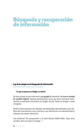 Búsqueda y recuperación
  de información




▪ Ley de la miopía en la búsqueda de información
  [Formulada por Jorge Juan Fernández]

       “Lo que no aparece en Google, no existe.”

  En este mundo en que todo está a un google de distancia, la nueva unidad
  de medida digital, algunos profesionales creen que para encontrar infor-
  mación es suficiente con buscar en Google. Eso de “hazte un Google” y todo
  arreglado.

  Existen otras opciones: por ejemplo, las búsquedas especializadas, para ám-
  bitos del conocimiento muy concretos, que identifican con exhaustividad y
  ordenan con mayor relevancia.

  ¿La medicina? Un pensamiento a lo Paul Eluard (1895-1952): “Hay otros
  mundos. Pero no están en Google…”.

  52 / Más allá de Google
 