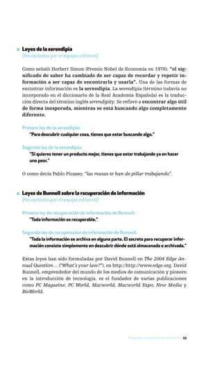 ▪ Leyes de la serendipia
  [Recopiladas por el equipo editorial]

  Como señaló Herbert Simon (Premio Nobel de Economía en 1978), “el sig-
  nificado de saber ha cambiado de ser capaz de recordar y repetir in-
  formación a ser capaz de encontrarla y usarla”. Una de las formas de
  encontrar información es la serendipia. La serendipia (término todavía no
  incorporado en el diccionario de la Real Academia Española) es la traduc-
  ción directa del término inglés serendipity. Se refiere a encontrar algo útil
  de forma inesperada, mientras se está buscando algo completamente
  diferente.

  Primera ley de la serendipia:
     "Para descubrir cualquier cosa, tienes que estar buscando algo."

  Segunda ley de la serendipia:
     "Si quieres tener un producto mejor, tienes que estar trabajando ya en hacer
     uno peor."

  O como decía Pablo Picasso: “las musas te han de pillar trabajando”.



▪ Leyes de Bunnell sobre la recuperación de información
  [Recopiladas por el equipo editorial]

  Primera ley de recuperación de información de Bunnell:
     "Toda información es recuperable."

  Segunda ley de recuperación de información de Bunnell:
     "Toda la información se archiva en alguna parte. El secreto para recuperar infor-
     mación consiste simplemente en descubrir dónde está almacenada o archivada."

  Estas leyes han sido formuladas por David Bunnell en The 2004 Edge An-
  nual Question… (“What’s your law?”), en http://http://www.edge.org. David
  Bunnell, emprendedor del mundo de los medios de comunicación y pionero
  en la introducción de tecnología, es el fundador de varias publicaciones
  como PC Magazine, PC World, Macworld, Macworld Expo, New Media y
  BioWorld.




                                                        Búsqueda y recuperación de información / 53
 