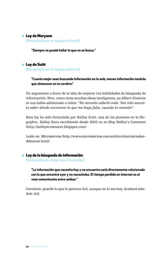▪ Ley de Maryann
  [Recopilada por el equipo editorial]

       "Siempre se puede hallar lo que no se busca."



▪ Ley de Suitt
  [Recopilada por el equipo editorial]

       “Cuanto mejor seas buscando información en la web, menos información tendrás
       que almacenar en tu cerebro.”

  Un argumento a favor de la idea de mejorar tus habilidades de búsqueda de
  información. Pero, como otras muchas ideas inteligentes, ya Albert Einstein
  se nos había adelantado a todos: “No necesito saberlo todo. Tan sólo necesi-
  to saber dónde encontrar lo que me haga falta, cuando lo necesite”.

  Esta ley ha sido formulada por Halley Suitt, una de las pioneras en la blo-
  gosfera. Halley lleva escribiendo desde 2002 en su blog Halley’s Comment
  (http://halleyscomment.blogspot.com).

  Leido en: Microsiervos (http://www.microsiervos.com/archivo/internet/saber-
  dsbuscar.html).



▪ Ley de la búsqueda de información
  [Formulada por Jorge Juan Fernández]

       "La información que necesita hoy y no encuentra está directamente relacionada
       con la que encontró ayer y no necesitaba. El tiempo perdido en Internet es el
       vaso comunicante entre ambas."

  Corolario: guarde lo que le parezca útil, aunque no lo sea hoy. Acabará sién-
  dole útil.




  54 / Más allá de Google
 
