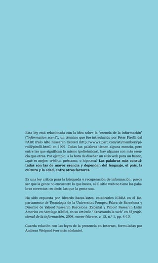 Esta ley está relacionada con la idea sobre la “esencia de la información”
(“information scent”), un término que fue introducido por Peter Pirolli del
PARC (Palo Alto Research Center) (http://www2.parc.com/istl/members/pi-
rolli/pirolli.html) en 1997. Todas las palabras tienen alguna esencia, pero
entre las que significan lo mismo (polisémicas), hay algunas con más esen-
cia que otras. Por ejemplo: a la hora de diseñar un sitio web para un banco,
¿qué es mejor: crédito, préstamo, o hipoteca? Las palabras más consul-
tadas son las de mayor esencia y dependen del lenguaje, el país, la
cultura y la edad, entre otros factores.

Es una ley crítica para la búsqueda y recuperación de información: puede
ser que la gente no encuentre lo que busca, si el sitio web no tiene las pala-
bras correctas; es decir, las que la gente usa.

Ha sido expuesta por Ricardo Baeza-Yates, catedrático ICREA en el De-
partamento de Tecnología de la Universitat Pompeu Fabra de Barcelona y
Director de Yahoo! Research Barcelona (España) y Yahoo! Research Latin
America en Santiago (Chile), en su artículo “Excavando la web” en El profe-
sional de la información, 2004, enero-febrero, v. 13, n.º 1, pp. 4-10.

Guarda relación con las leyes de la presencia en Internet, formuladas por
Andreas Weigend (ver más adelante).
 