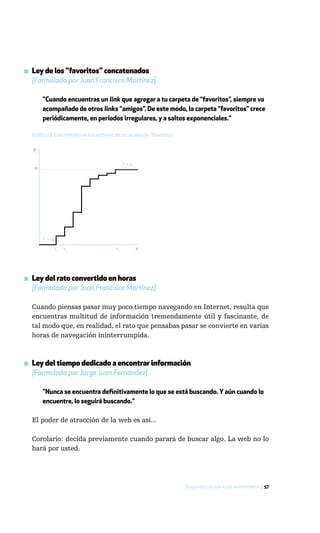 ▪ Ley de los "favoritos" concatenados
  [Formulada por Juan Francisco Martínez]

       "Cuando encuentras un link que agregar a tu carpeta de “favoritos”, siempre va
       acompañado de otros links “amigos”. De este modo, la carpeta “favoritos” crece
       periódicamente, en períodos irregulares, y a saltos exponenciales."

  Gráfico 2: Crecimiento de los archivos de la carpeta de "favoritos"


  F1

                                              F1= n
   n




       F1= 0
               x1   x1                   xn           x




▪ Ley del rato convertido en horas
  [Formulada por Juan Francisco Martínez]

  Cuando piensas pasar muy poco tiempo navegando en Internet, resulta que
  encuentras multitud de información tremendamente útil y fascinante, de
  tal modo que, en realidad, el rato que pensabas pasar se convierte en varias
  horas de navegación ininterrumpida.



▪ Ley del tiempo dedicado a encontrar información
  [Formulada por Jorge Juan Fernández]

       "Nunca se encuentra definitivamente lo que se está buscando. Y aún cuando lo
       encuentre, lo seguirá buscando."

  El poder de atracción de la web es así...

  Corolario: decida previamente cuando parará de buscar algo. La web no lo
  hará por usted.




                                                                        Búsqueda y recuperación de información / 57
 