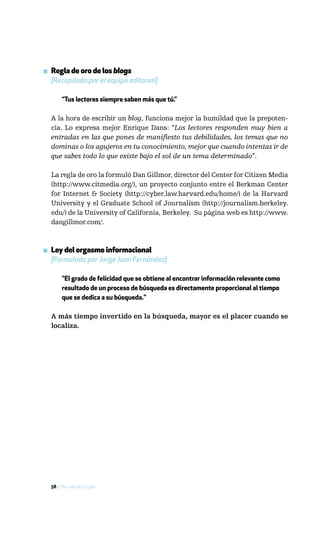 ▪ Regla de oro de los blogs
  [Recopilada por el equipo editorial]

       “Tus lectores siempre saben más que tú.”

  A la hora de escribir un blog, funciona mejor la humildad que la prepoten-
  cia. Lo expresa mejor Enrique Dans: “Los lectores responden muy bien a
  entradas en las que pones de manifiesto tus debilidades, los temas que no
  dominas o los agujeros en tu conocimiento, mejor que cuando intentas ir de
  que sabes todo lo que existe bajo el sol de un tema determinado”.

  La regla de oro la formuló Dan Gillmor, director del Center for Citizen Media
  (http://www.citmedia.org/), un proyecto conjunto entre el Berkman Center
  for Internet & Society (http://cyber.law.harvard.edu/home/) de la Harvard
  University y el Graduate School of Journalism (http://journalism.berkeley.
  edu/) de la University of California, Berkeley. Su página web es http://www.
  dangillmor.com/.



▪ Ley del orgasmo informacional
  [Formulada por Jorge Juan Fernández]

       "El grado de felicidad que se obtiene al encontrar información relevante como
       resultado de un proceso de búsqueda es directamente proporcional al tiempo
       que se dedica a su búsqueda."

  A más tiempo invertido en la búsqueda, mayor es el placer cuando se
  localiza.




  58 / Más allá de Google
 
