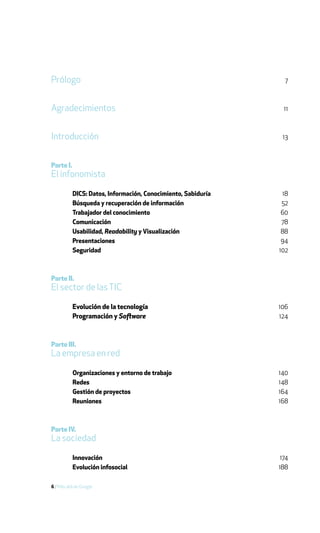 Prólogo                                                          7



Agradecimientos                                                  11



Introducción                                                    13



Parte I.
El infonomista

           DICS: Datos, Información, Conocimiento, Sabiduría    18
           Búsqueda y recuperación de información               52
           Trabajador del conocimiento                          60
           Comunicación                                         78
           Usabilidad, Readability y Visualización              88
           Presentaciones                                       94
           Seguridad                                           102



Parte II.
El sector de las TIC

           Evolución de la tecnología                          106
           Programación y Software                             124



Parte III.
La empresa en red

           Organizaciones y entorno de trabajo                 140
           Redes                                               148
           Gestión de proyectos                                164
           Reuniones                                           168



Parte IV.
La sociedad

           Innovación                                           174
           Evolución infosocial                                188

6 / Más allá de Google
 