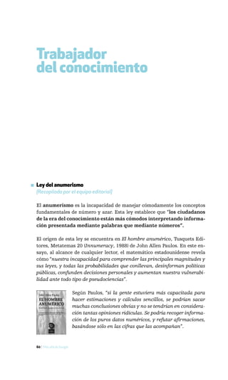 Trabajador
  del conocimiento




▪ Ley del anumerismo
  [Recopilada por el equipo editorial]

  El anumerismo es la incapacidad de manejar cómodamente los conceptos
  fundamentales de número y azar. Esta ley establece que “los ciudadanos
  de la era del conocimiento están más cómodos interpretando informa-
  ción presentada mediante palabras que mediante números”.

  El origen de esta ley se encuentra en El hombre anumérico, Tusquets Edi-
  tores, Metatemas 20 (Innumeracy, 1988) de John Allen Paulos. En este en-
  sayo, al alcance de cualquier lector, el matemático estadounidense revela
  cómo “nuestra incapacidad para comprender las principales magnitudes y
  sus leyes, y todas las probabilidades que conllevan, desinforman políticas
  públicas, confunden decisiones personales y aumentan nuestra vulnerabi-
  lidad ante todo tipo de pseudociencias”.

                            Según Paulos, “si la gente estuviera más capacitada para
                            hacer estimaciones y cálculos sencillos, se podrían sacar
                            muchas conclusiones obvias y no se tendrían en considera-
                            ción tantas opiniones ridículas. Se podría recoger informa-
                            ción de los puros datos numéricos, y refutar afirmaciones,
                            basándose sólo en las cifras que las acompañan”.



  60 / Más allá de Google
 