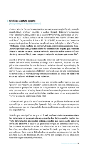 ▪ Efecto de la estufa caliente
  [Recopilado por el equipo editorial]

  James March (http://www.stanford.edu/dept/soc/people/faculty/march/
  march.html), profesor emérito, y Jerker Denrell (http://www.stanford.
  edu/~jdenrell/jd.htm), ambos de la Stanford University, escribieron un artí-
  culo en 2001 titulado “Adaptation as Information Restriction: The Hot Sto-
  ve Effect,” Organization Science, 12 (5): 523-538, tomando como base una
  anotación ingeniosa del escritor estadounidense del siglo xxi Mark Twain:
  “Debemos tener cuidado de extraer de una experiencia solamente la sa-
  biduría que contiene, y detenernos; no seamos como el gato que se sienta
  sobre la estufa caliente. Nunca volverá a sentarse sobre una estufa ca-
  liente (y eso está bien), pero tampoco volverá a sentarse sobre una fría”.

  March y Denrell comienzan señalando cómo los individuos son habitual-
  mente definidos como adversos al riesgo. En el artículo, aportan una ex-
  plicación alternativa de este fenómeno: señalan cómo el aprendizaje y la
  selección generan sesgos respecto a nuevas alternativas o a alternativas de
  mayor riesgo. La causa que establecen es que el sesgo es una consecuencia
  de la tendencia a reproducir experimentos exitosos. Es decir, en cuanto el
  éxito se reduce, los intentos se reducen.

  Lo que puede acabar sucediendo es que uno persista en alternativas que son
  “pobres” o de “bajo valor añadido”, tanto en el corto como en el largo plazo,
  simplemente porque las curvas de la experiencia de algunos eventos son
  más pronunciadas. March y Denrell señalaban cómo lo primero (no volver
  a sentarse sobre una estufa ardiendo) es positivo, pero no así lo segundo (no
  volver a sentarse sobre una estufa fría).

  La historia del gato y la estufa ardiendo es un problema fundamental del
  aprendizaje en sentido amplio. Aprender bajo este efecto provoca que uno
  no haga cosas que en el pasado le dieron problemas o no le salieron según
  sus expectativas.

  Pero lo que eso significa es que, al final, acabas sabiendo menos sobre
  los entornos en los cuales tu desempeño fue bajo, o en los cuales tu-
  viste dificultades, que en los entornos en los que las cosas te salieron
  bien a la primera. Y esto es un problema porque, en determinados casos,
  las primeras experiencias sobre una alternativa no son determinantes so-
  bre cómo serán las siguientes experiencias. Es decir, que hay una curva de
  aprendizaje. Esto genera dificultades en aquellos entornos en los que la
  práctica marca la diferencia. Puede ocurrir por ejemplo, que se abandone
  una tecnología de forma prematura.

                                                           Trabajador del conocimiento / 61
 
