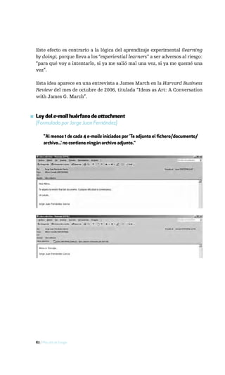 Este efecto es contrario a la lógica del aprendizaje experimental (learning
  by doing), porque lleva a los “experiential learners” a ser adversos al riesgo:
  “para qué voy a intentarlo, si ya me salió mal una vez, si ya me quemé una
  vez”.

  Esta idea aparece en una entrevista a James March en la Harvard Business
  Review del mes de octubre de 2006, titulada “Ideas as Art: A Conversation
  with James G. March”.



▪ Ley del e-mail huérfano de attachment
  [Formulada por Jorge Juan Fernández]

       "Al menos 1 de cada 4 e-mails iniciados por ‘Te adjunto el fichero/documento/
       archivo...’ no contiene ningún archivo adjunto."




  62 / Más allá de Google
 