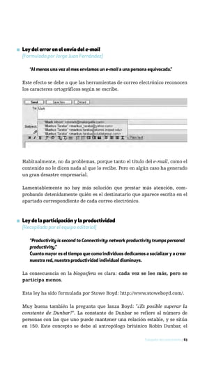 ▪ Ley del error en el envío del e-mail
  [Formulada por Jorge Juan Fernández]

     “Al menos una vez al mes enviamos un e-mail a una persona equivocada.”

  Este efecto se debe a que las herramientas de correo electrónico reconocen
  los caracteres ortográficos según se escribe.




  Habitualmente, no da problemas, porque tanto el título del e-mail, como el
  contenido no le dicen nada al que lo recibe. Pero en algún caso ha generado
  un gran desastre empresarial.

  Lamentablemente no hay más solución que prestar más atención, com-
  probando detenidamente quién es el destinatario que aparece escrito en el
  apartado correspondiente de cada correo electrónico.



▪ Ley de la participación y la productividad
  [Recopilada por el equipo editorial]

     “Productivity is second to Connectivity: network productivity trumps personal
     productivity.”
     Cuanto mayor es el tiempo que como individuos dedicamos a socializar y a crear
     nuestra red, nuestra productividad individual disminuye.

  La consecuencia en la blogosfera es clara: cada vez se lee más, pero se
  participa menos.

  Esta ley ha sido formulada por Stowe Boyd: http://www.stoweboyd.com/.

  Muy buena también la pregunta que lanza Boyd: "¿Es posible superar la
  constante de Dunbar?". La constante de Dunbar se refiere al número de
  personas con las que uno puede mantener una relación estable, y se sitúa
  en 150. Este concepto se debe al antropólogo británico Robin Dunbar, el

                                                              Trabajador del conocimiento / 63
 