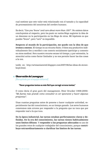 cual sostiene que este valor está relacionado con el tamaño y la capacidad
  de procesamiento del neocórtex del cerebro humano.

  Es decir, "Can you ‘know’ and care about more than 150?". No existen datos
  concluyentes al respecto, pero los posts en varios blogs sugieren la idea de
  un descenso en la participación en los blogs de otros. Mi hipótesis es que
  puedes “know”, pero “care” es imposible.

  Respecto al mundo de la participación, me quedo con la idea de que
  iremos a menos. El tiempo es un recurso finito. O bien soy productivo indi-
  vidualmente (leo y escribo) o me conecto socialmente (participo y comento
  en otros medios). Pero nuestro recurso escaso (el tiempo, y por extensión, la
  atención) actúa como factor limitador y no nos permite hacer las dos cosas
  a la vez.

  Leído en: http://artesaniaenred.blogspot.com/2007/06/las-ideas-de-stowe-
  boyd.html.



▪ Observación de Launegayer
  [Recopilada por el equipo editorial]

       “Hacer preguntas tontas es más fácil que corregir errores tontos.”

  O como decía el gran gurú del management, Peter Drucker (1908-2005):
  “Mi fuerza más grande como consultor es ser ignorante y hacer algunas
  preguntas”.

  Unas cuantas preguntas antes de ponerse a hacer cualquier actividad, es-
  pecialmente las del conocimiento, es un tiempo ganado. Los seres humanos
  cometemos más errores por responder a la pregunta que no toca que por
  responder mal a la que toca.

  En la época industrial, las tareas estaban perfectamente claras y de-
  finidas. En la era del conocimiento, las tareas tienen habitualmente
  unos límites difusos. Y responder a las preguntas adecuadas es uno de
  los grandes retos de cualquier trabajador del conocimiento, porque contri-
  buye extraordinariamente a clarificar los límites de las tareas.




  64 / Más allá de Google
 