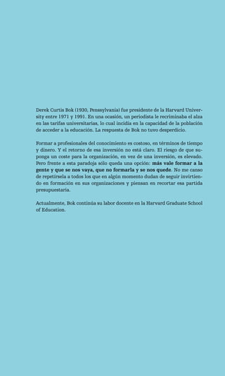 Derek Curtis Bok (1930, Penssylvania) fue presidente de la Harvard Univer-
sity entre 1971 y 1991. En una ocasión, un periodista le recriminaba el alza
en las tarifas universitarias, lo cual incidía en la capacidad de la población
de acceder a la educación. La respuesta de Bok no tuvo desperdicio.

Formar a profesionales del conocimiento es costoso, en términos de tiempo
y dinero. Y el retorno de esa inversión no está claro. El riesgo de que su-
ponga un coste para la organización, en vez de una inversión, es elevado.
Pero frente a esta paradoja sólo queda una opción: más vale formar a la
gente y que se nos vaya, que no formarla y se nos quede. No me canso
de repetírsela a todos los que en algún momento dudan de seguir invirtien-
do en formación en sus organizaciones y piensan en recortar esa partida
presupuestaria.

Actualmente, Bok continúa su labor docente en la Harvard Graduate School
of Education.
 