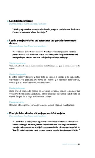 ▪ Ley de la infodistracción
  [Formulada por Juan Francisco Martínez]

     "A más programas instalados en el ordenador, mayores posibilidades de distrac-
     ciones y problemas a la hora de trabajar."



▪ Ley del trabajo asociado a una persona con una pantalla de ordenador
  delante
  [Formulada por Juan Francisco Martínez]

     "Si coloca una pantalla de ordenador delante de cualquier persona, y ésta se
     pone a mirarla, da la sensación de que está trabajando, aunque realmente esté
     navegando por Internet o no esté trabajando para lo que se le paga."

  Corolario primero:
  Como el jefe sabe esto, suele mandar más trabajo del que el empleado puede
  hacer.

  Corolario segundo:
  Si usted es muy eficiente y hace todo su trabajo a tiempo y de inmediato,
  entonces el jefe percibirá que usted es “bueno” y le mandará más trabajo,
  con lo que no tendrá tiempo para distraerse.

  Corolario tercero:
  Dado que el empleado conoce el corolario segundo, tiende a entregar las
  cosas que tiene asignadas justo al límite del plazo que tenía planificado, al
  objeto de que no le caiga encima más trabajo.

  Corolario cuarto:
  Como el jefe conoce el corolario tercero, seguirá dándole más trabajo.



▪ Principio de la calidad en el trabajo para un infotrabajador
  [Formulado por Juan Francisco Martínez]

     "La calidad en el trabajo es un equilibrio entre el corolario tercero (el empleado
     tiende a entregar las cosas justo en su plazo para que no le caiga encima más
     trabajo) y el corolario cuarto (el jefe conoce este hecho y le da más trabajo) de la
     ‘Ley del trabajo asociado a una persona con una pantalla de ordenador delante.’ "




                                                                  Trabajador del conocimiento / 67
 