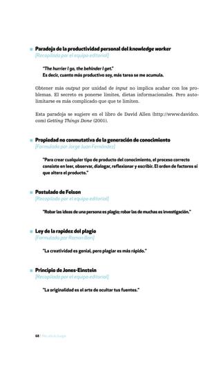 ▪ Paradoja de la productividad personal del knowledge worker
  [Recopilada por el equipo editorial]

       “The hurrier I go, the behinder I get.”
       Es decir, cuanto más productivo soy, más tarea se me acumula.

  Obtener más output por unidad de input no implica acabar con los pro-
  blemas. El secreto es ponerse límites, dietas informacionales. Pero auto-
  limitarse es más complicado que que te limiten.

  Esta paradoja se sugiere en el libro de David Allen (http://www.davidco.
  com) Getting Things Done (2001).



▪ Propiedad no conmutativa de la generación de conocimiento
  [Formulada por Jorge Juan Fernández]

       "Para crear cualquier tipo de producto del conocimiento, el proceso correcto
       consiste en leer, observar, dialogar, reflexionar y escribir. El orden de factores sí
       que altera el producto."



▪ Postulado de Felson
  [Recopilado por el equipo editorial]

       "Robar las ideas de una persona es plagio; robar las de muchas es investigación."



▪ Ley de la rapidez del plagio
  [Formulada por Ramon Bori]

       "La creatividad es genial, pero plagiar es más rápido."



▪ Principio de Jones-Einstein
  [Recopilado por el equipo editorial]

       "La originalidad es el arte de ocultar tus fuentes."




  68 / Más allá de Google
 