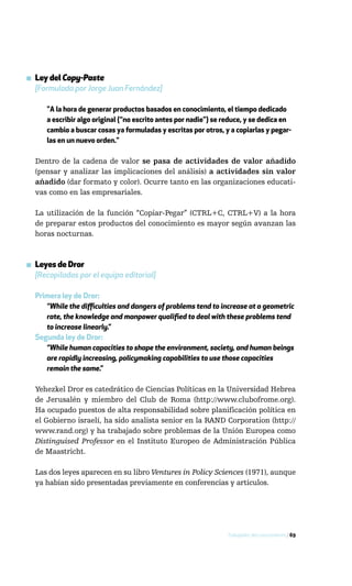 ▪ Ley del Copy-Paste
  [Formulada por Jorge Juan Fernández]

      "A la hora de generar productos basados en conocimiento, el tiempo dedicado
      a escribir algo original (“no escrito antes por nadie”) se reduce, y se dedica en
      cambio a buscar cosas ya formuladas y escritas por otros, y a copiarlas y pegar-
      las en un nuevo orden."

  Dentro de la cadena de valor se pasa de actividades de valor añadido
  (pensar y analizar las implicaciones del análisis) a actividades sin valor
  añadido (dar formato y color). Ocurre tanto en las organizaciones educati-
  vas como en las empresariales.

  La utilización de la función “Copiar-Pegar” (CTRL+C, CTRL+V) a la hora
  de preparar estos productos del conocimiento es mayor según avanzan las
  horas nocturnas.



▪ Leyes de Dror
  [Recopiladas por el equipo editorial]

  Primera ley de Dror:
     “While the difficulties and dangers of problems tend to increase at a geometric
     rate, the knowledge and manpower qualified to deal with these problems tend
     to increase linearly.”
  Segunda ley de Dror:
     “While human capacities to shape the environment, society, and human beings
     are rapidly increasing, policymaking capabilities to use those capacities
     remain the same.”

  Yehezkel Dror es catedrático de Ciencias Políticas en la Universidad Hebrea
  de Jerusalén y miembro del Club de Roma (http://www.clubofrome.org).
  Ha ocupado puestos de alta responsabilidad sobre planificación política en
  el Gobierno israelí, ha sido analista senior en la RAND Corporation (http://
  www.rand.org) y ha trabajado sobre problemas de la Unión Europea como
  Distinguised Professor en el Instituto Europeo de Administración Pública
  de Maastricht.

  Las dos leyes aparecen en su libro Ventures in Policy Sciences (1971), aunque
  ya habían sido presentadas previamente en conferencias y artículos.




                                                                 Trabajador del conocimiento / 69
 