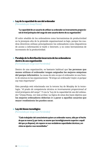▪ Ley de la capacidad de uso del ordenador
  [Formulada por Josep Ponsa]

       “La capacidad de un usuario de utilizar su ordenador es inversamente proporcio-
       nal al nivel jerárquico del cargo de este usuario dentro de su organización.”

  El valor añadido de los ordenadores como herramientas de productividad
  en la jerarquía alta de la pirámide organizacional es bajo, porque los cua-
  dros directivos utilizan principalmente los ordenadores como dispositivos
  de acceso a información (e-mails e Internet), y no como herramientas de
  incremento de la productividad.



▪ Paradoja de la distribución incorrecta de los ordenadores
  dentro de una organización
  [Formulada por Jorge Juan Fernández]

  Dentro de una organización, es bastante habitual que las personas que
  menos utilizan el ordenador tengan asignadas las mejores máquinas
  del parque informático. La causa de esto es que el ordenador es una fuen-
  te de estatus en las organizaciones: “Si tengo un ordenador mejor, es porque
  soy más importante”.

  Esta paradoja está relacionada con la tercera ley de Murphy de la tecno-
  logía: “el grado de competencia técnica es inversamente proporcional al
  nivel jerárquico del cargo”. Y con la "Ley de la capacidad de uso del ordena-
  dor "(Josep Ponsa, ver más arriba). La lógica de estas dos leyes objetiva que
  los mejores ordenadores deberían ir a parar a aquellos usuarios que
  mayor rendimiento les pueden sacar.



▪ Ley del deseo tecnológico
  [Formulada por Jorge Juan Fernández]

       "Cada trabajador del conocimiento quiere un ordenador nuevo, sólo por el hecho
       de que es nuevo (y por tanto, se asume que tecnológicamente superior a aquél
       del que ya dispone), sin reparar en sus verdaderas capacidades técnicas y en
       cómo se ajusta a sus necesidades."




  70 / Más allá de Google
 