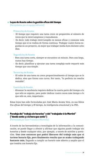 ▪ Leyes de Acosta sobre la gestión eficaz del tiempo
  [Recopiladas por el equipo editorial]

      Primera ley de Acosta:
      · El tiempo que requiere una tarea crece en proporción al número de
        veces que la interrumpimos y reanudamos.
      · Es decir, todo trabajo interrumpido es menos eficaz y consume más
        tiempo que si se realiza de forma continua. Trabajar cuatro horas se-
        guidas en un proyecto, es mejor que trabajar media hora durante ocho
        días.

      Segunda ley de Acosta:
      · Para una tarea corta, siempre se encuentra un minuto. Para una larga,
        nunca hay tiempo.
      · Es decir, planificar y ejecutar una tarea compleja suele requerir más
        tiempo que una simple.

      Tercera ley de Acosta:
      · El valor de una tarea no crece proporcionalmente al tiempo que se le
        dedica, sino que forma una curva. Por tanto, “lo perfecto no resulta
        rentable”.

      Cuarta ley de Acosta:
      · Alcanzar la excelencia requiere dedicar la cuarta parte del tiempo a lo
        que sólo es urgente, para poder dedicar cuatro veces más tiempo a lo
        que sólo es, aún, importante.

  Estas leyes han sido formuladas por José María Acosta Vera, en sus libros
  Uso eficaz del tiempo y El tiempo, la inteligencia emocional y la PNL.



▪ Paradoja del “trabaja sin horarios” o del “trabajador à la Martini”
  (“donde estés y a la hora que estés”)
  [Formulada por Juan Francisco Martínez]

  A través de las herramientas y tecnologías de la información y la comuni-
  cación, se puede llegar a ofrecer y afirmar que alguien puede trabajar sin
  horarios y desde cualquier sitio, por ejemplo, a través de móviles y portá-
  tiles. Uno cree entonces que podrá liberarse del trabajo más que si
  tuviese horario fijo, pero finalmente resulta que se acaba trabajando
  bastante más, llegando a cumplir un horario más abierto y amplio que el
  que tendría con horario fijo.



                                                           Trabajador del conocimiento / 71
 