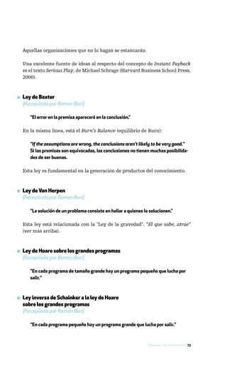 Aquellas organizaciones que no lo hagan se estancarán.

  Una excelente fuente de ideas al respecto del concepto de Instant Payback
  es el texto Serious Play, de Michael Schrage (Harvard Business School Press,
  2000).



▪ Ley de Baxter
  [Recopilada por Ramon Bori]

     “El error en la premisa aparecerá en la conclusión.”

  En la misma línea, está el Burn’s Balance (equilibrio de Burn):

     "If the assumptions are wrong, the conclusions aren’t likely to be very good."
     Si las premisas son equivocadas, las conclusiones no tienen muchas posibilida-
     des de ser buenas.

  Esta ley es fundamental en la generación de productos del conocimiento.



▪ Ley de Van Herpen
  [Recopilada por Ramon Bori]

     “La solución de un problema consiste en hallar a quienes lo solucionen.”

  Esta ley está relacionada con la "Ley de la gravedad": “El que sabe, atrae”
  (ver más arriba).



▪ Ley de Hoare sobre los grandes programas
  [Recopilada por Ramon Bori]

     "En cada programa de tamaño grande hay un programa pequeño que lucha por
     salir."



▪ Ley inversa de Schainker a la ley de Hoare
  sobre los grandes programas
  [Recopilada por Ramón Bori]

     "En cada programa pequeño hay un programa grande que lucha por salir."



                                                                Trabajador del conocimiento / 73
 