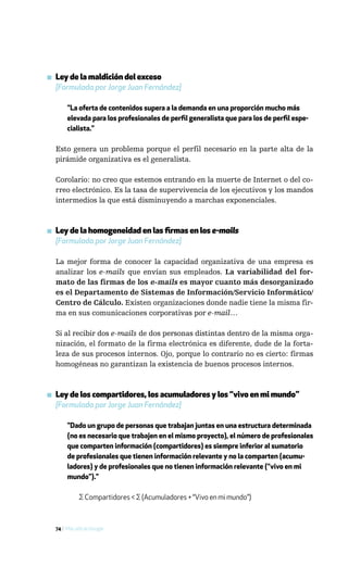 ▪ Ley de la maldición del exceso
  [Formulada por Jorge Juan Fernández]

       "La oferta de contenidos supera a la demanda en una proporción mucho más
       elevada para los profesionales de perfil generalista que para los de perfil espe-
       cialista."

  Esto genera un problema porque el perfil necesario en la parte alta de la
  pirámide organizativa es el generalista.

  Corolario: no creo que estemos entrando en la muerte de Internet o del co-
  rreo electrónico. Es la tasa de supervivencia de los ejecutivos y los mandos
  intermedios la que está disminuyendo a marchas exponenciales.



▪ Ley de la homogeneidad en las firmas en los e-mails
  [Formulada por Jorge Juan Fernández]

  La mejor forma de conocer la capacidad organizativa de una empresa es
  analizar los e-mails que envían sus empleados. La variabilidad del for-
  mato de las firmas de los e-mails es mayor cuanto más desorganizado
  es el Departamento de Sistemas de Información/Servicio Informático/
  Centro de Cálculo. Existen organizaciones donde nadie tiene la misma fir-
  ma en sus comunicaciones corporativas por e-mail…

  Si al recibir dos e-mails de dos personas distintas dentro de la misma orga-
  nización, el formato de la firma electrónica es diferente, dude de la forta-
  leza de sus procesos internos. Ojo, porque lo contrario no es cierto: firmas
  homogéneas no garantizan la existencia de buenos procesos internos.



▪ Ley de los compartidores, los acumuladores y los “vivo en mi mundo”
  [Formulada por Jorge Juan Fernández]

       "Dado un grupo de personas que trabajan juntas en una estructura determinada
       (no es necesario que trabajen en el mismo proyecto), el número de profesionales
       que comparten información (compartidores) es siempre inferior al sumatorio
       de profesionales que tienen información relevante y no la comparten (acumu-
       ladores) y de profesionales que no tienen información relevante (“vivo en mi
       mundo”)."

             ∑ Compartidores < ∑ (Acumuladores + “Vivo en mi mundo”)



  74 / Más allá de Google
 