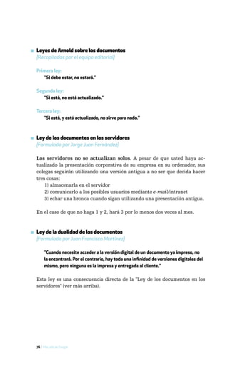 ▪ Leyes de Arnold sobre los documentos
  [Recopiladas por el equipo editorial]

  Primera ley:
     "Si debe estar, no estará."

  Segunda ley:
     "Si está, no está actualizado."

  Tercera ley:
     "Si está, y está actualizado, no sirve para nada."



▪ Ley de los documentos en los servidores
  [Formulada por Jorge Juan Fernández]

  Los servidores no se actualizan solos. A pesar de que usted haya ac-
  tualizado la presentación corporativa de su empresa en su ordenador, sus
  colegas seguirán utilizando una versión antigua a no ser que decida hacer
  tres cosas:
      1) almacenarla en el servidor
      2) comunicarlo a los posibles usuarios mediante e-mail/intranet
      3) echar una bronca cuando sigan utilizando una presentación antigua.

  En el caso de que no haga 1 y 2, hará 3 por lo menos dos veces al mes.



▪ Ley de la dualidad de los documentos
  [Formulada por Juan Francisco Martínez]

       "Cuando necesite acceder a la versión digital de un documento ya impreso, no
       la encontrará. Por el contrario, hay toda una infinidad de versiones digitales del
       mismo, pero ninguna es la impresa y entregada al cliente."

  Esta ley es una consecuencia directa de la "Ley de los documentos en los
  servidores" (ver más arriba).




  76 / Más allá de Google
 